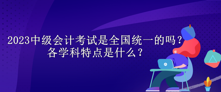 2023中级会计考试是全国统一的吗？各学科特点是什么？