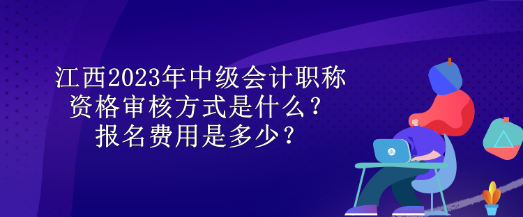 江西2023年中级会计职称资格审核方式是什么？报名费用是多少？