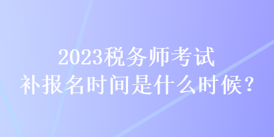 2023税务师考试补报名时间是什么时候？