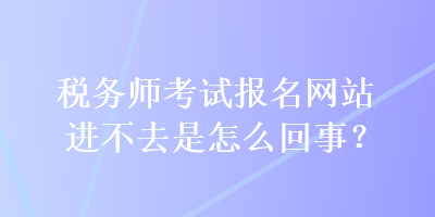 税务师考试报名网站进不去是怎么回事？