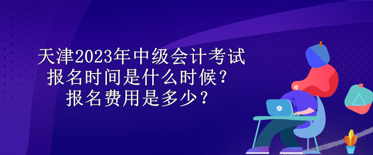 天津2023年中级会计考试报名时间是什么时候？报名费用是多少？