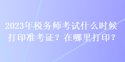 2023年税务师考试什么时候打印准考证？在哪里打印？