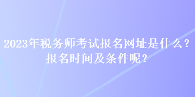 2023年税务师考试报名网址是什么？报名时间及条件呢？