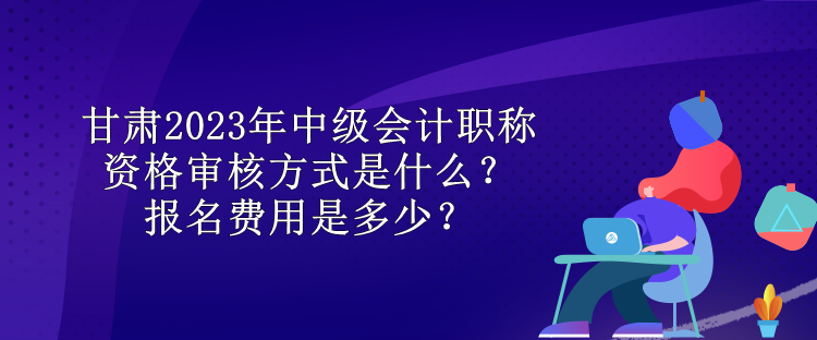 甘肃2023年中级会计职称资格审核方式是什么？报名费用是多少？