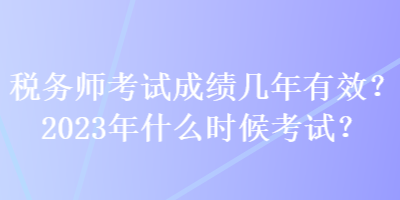 税务师考试成绩几年有效？2023年什么时候考试？