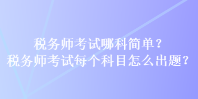 税务师考试哪科简单？税务师考试每个科目怎么出题？