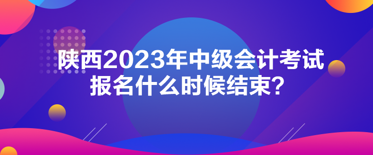 陕西2023年中级会计考试报名什么时候结束？