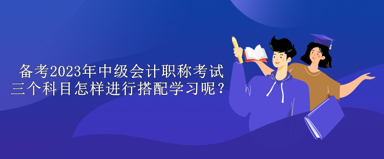 备考2023年中级会计职称考试 三个科目怎样进行搭配学习呢？