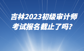 吉林2023初级审计师考试报名截止了吗？