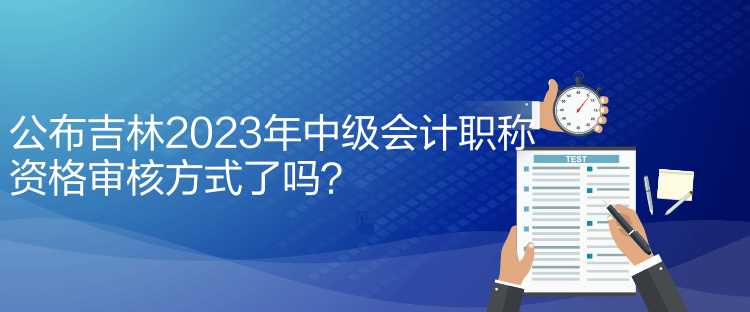 公布吉林2023年中级会计职称资格审核方式了吗？