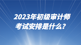 2023年初级审计师考试安排是什么？