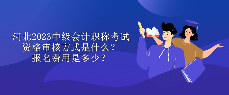 河北2023中级会计职称考试资格审核方式是什么？报名费用是多少？