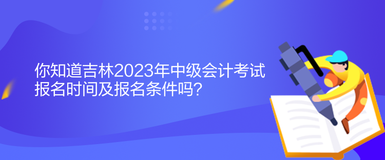 你知道吉林2023年中级会计考试报名时间及报名条件吗？