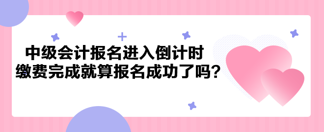 2023年中级会计考试报名进入倒计时 缴费完成就算报名成功了吗？