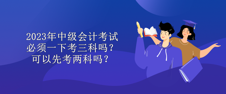 2023年中级会计考试必须一下考三科吗？可以先考两科吗？