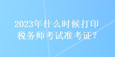 2023年什么时候打印税务师考试准考证？