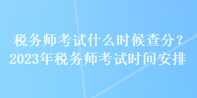 税务师考试什么时候查分？2023年税务师考试时间安排