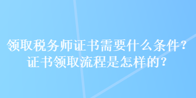 领取税务师证书需要什么条件？证书领取流程是怎样的？