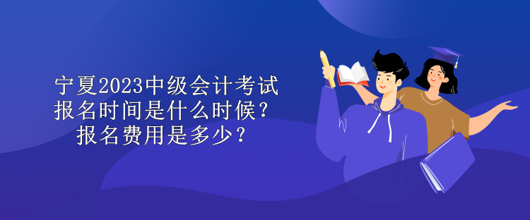 宁夏2023中级会计考试报名时间是什么时候？报名费用是多少？