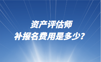 资产评估师补报名费用是多少？