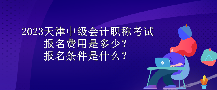 2023天津中级会计职称考试报名费用是多少？报名条件是什么？