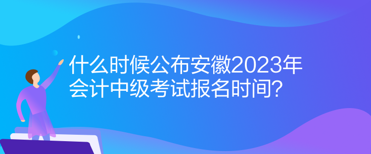 什么时候公布安徽2023年会计中级考试报名时间？