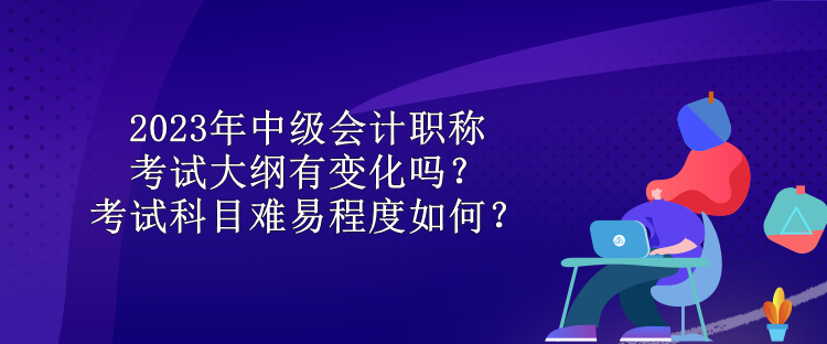 2023年中级会计职称考试大纲有变化吗？考试科目难易程度如何？