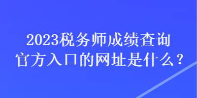 2023税务师成绩查询官方入口的网址是什么？