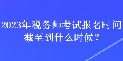 2023年税务师考试报名时间截至到什么时候？