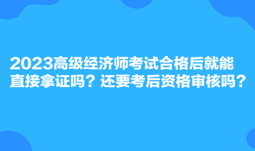 2023高级经济师考试合格后就能直接拿证吗？还要考后资格审核吗？