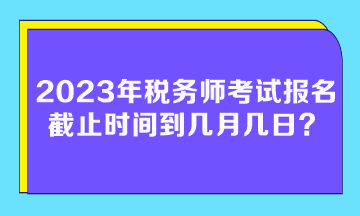 2023年税务师考试报名截止时间到几月几日？