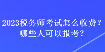 2023税务师考试怎么收费？哪些人可以报考？