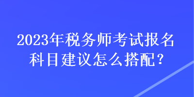 2023年税务师考试报名科目建议怎么搭配？