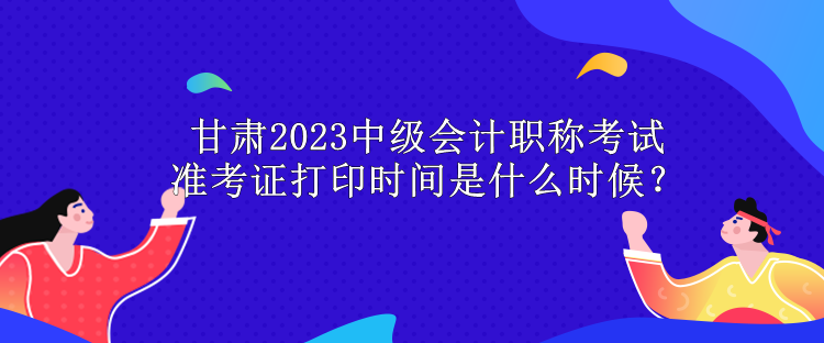 甘肃2023中级会计职称考试准考证打印时间是什么时候？