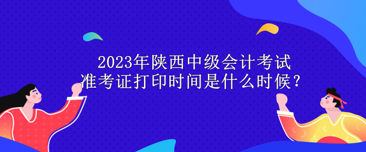 2023年陕西中级会计考试准考证打印时间是什么时候？