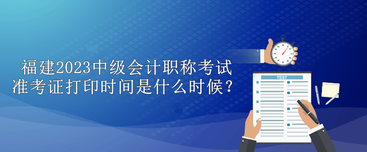 福建2023中级会计职称考试准考证打印时间是什么时候？