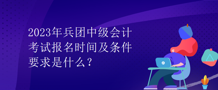 2023年兵团中级会计考试报名时间及条件要求是什么？