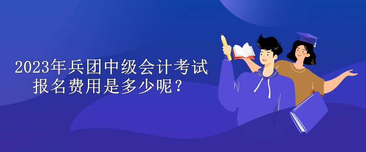 2023年兵团中级会计考试报名费用是多少呢？