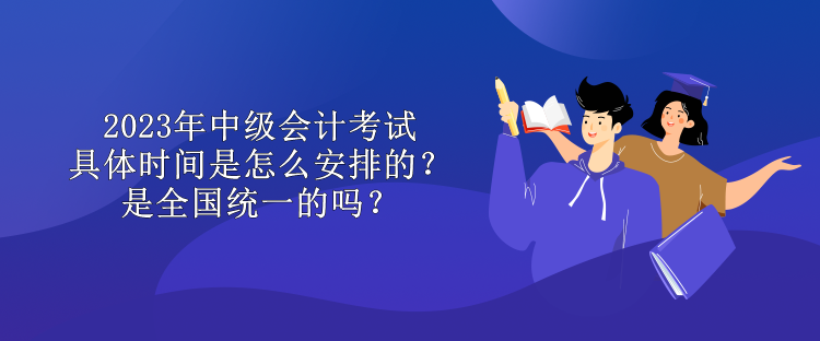 2023年中级会计考试具体时间是怎么安排的？是全国统一的吗？