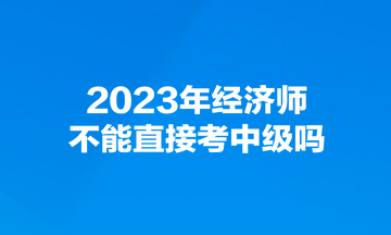 2023年经济师不能直接考中级吗？