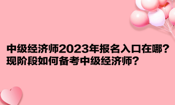 中级经济师2023年报名入口在哪？现阶段如何备考中级经济师？