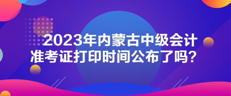 2023年内蒙古中级会计准考证打印时间公布了吗？