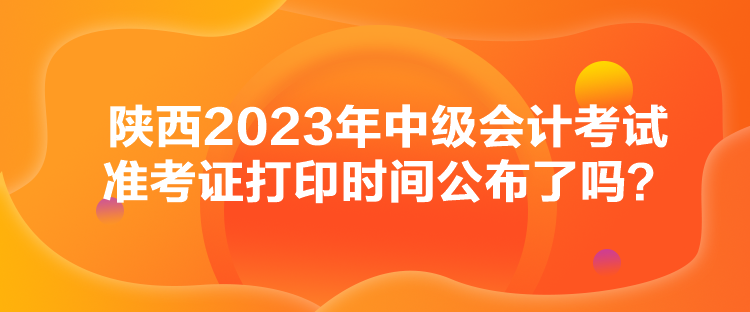 陕西2023年中级会计考试准考证打印时间公布了吗？