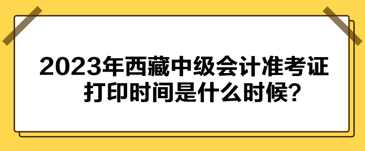 2023年西藏中级会计准考证打印时间是什么时候？