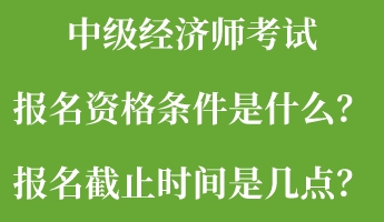 中级经济师考试报名资格条件是什么？报名截止时间是几点？