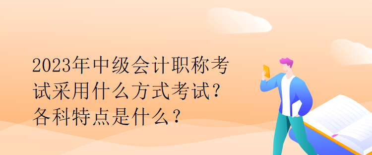 2023年中级会计职称考试采用什么方式考试？各科特点是什么？