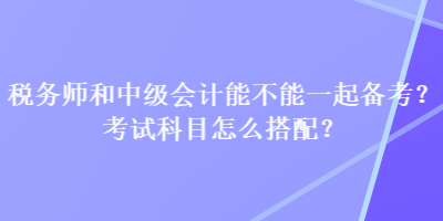 税务师和中级会计能不能一起备考？考试科目怎么搭配？