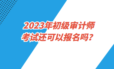 2023年初级审计师考试还可以报名吗？