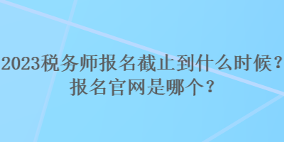 2023税务师报名截止到什么时候？报名官网是哪个？