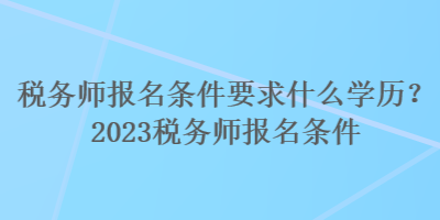 税务师报名条件要求什么学历？2023税务师报名条件